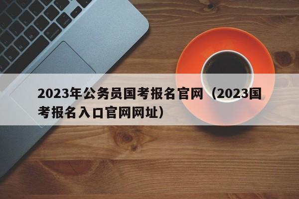 2023年公务员国考报名官网（2023国考报名入口官网网址）