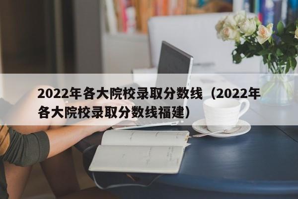 2022年各大院校录取分数线（2022年各大院校录取分数线福建）