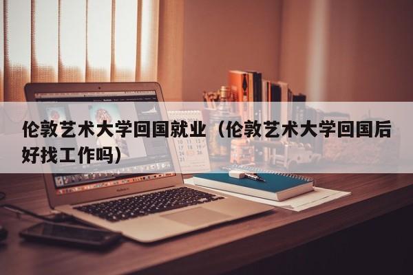 伦敦艺术大学回国就业（伦敦艺术大学回国后好找工作吗）