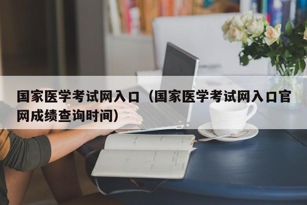 国家医学考试网入口（国家医学考试网入口官网成绩查询时间）