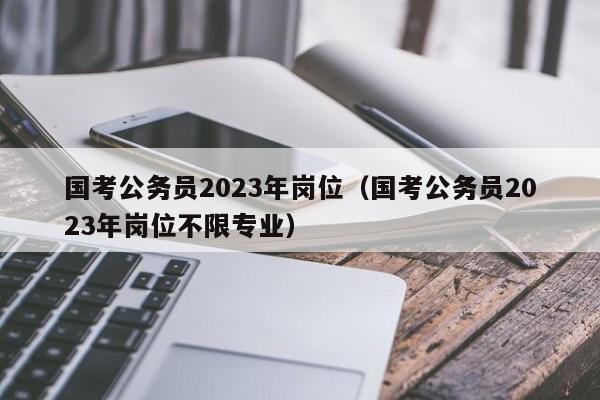 国考公务员2023年岗位（国考公务员2023年岗位不限专业）