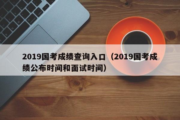 2019国考成绩查询入口（2019国考成绩公布时间和面试时间）