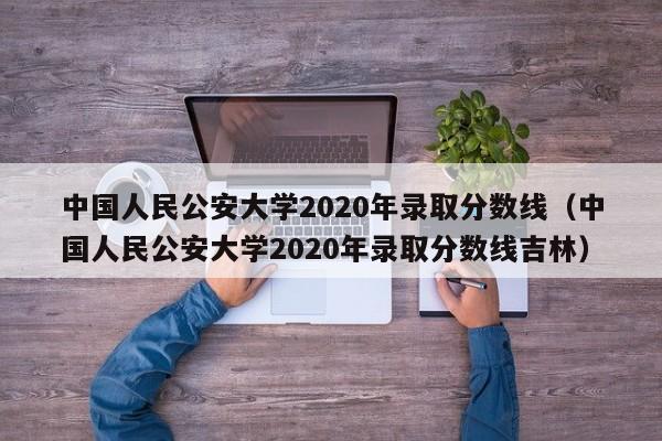 中国人民公安大学2020年录取分数线（中国人民公安大学2020年录取分数线吉林）