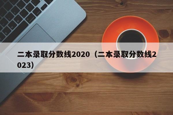 二本录取分数线2020（二本录取分数线2023）