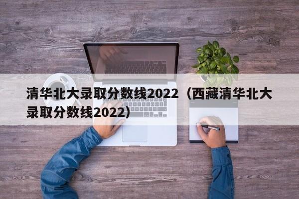 清华北大录取分数线2022（西藏清华北大录取分数线2022）