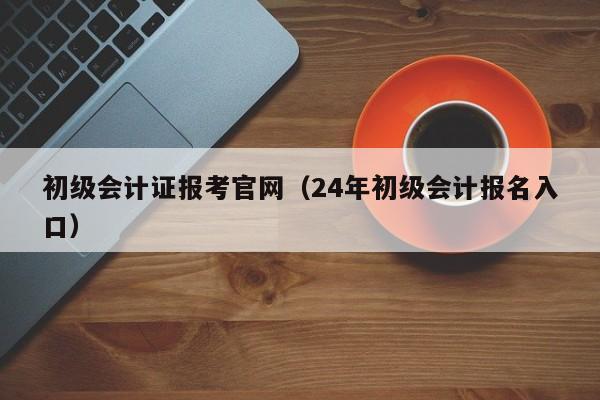 初级会计证报考官网（24年初级会计报名入口）