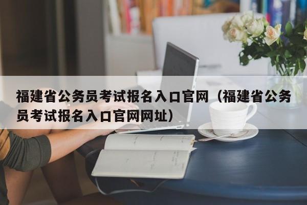 福建省公务员考试报名入口官网（福建省公务员考试报名入口官网网址）