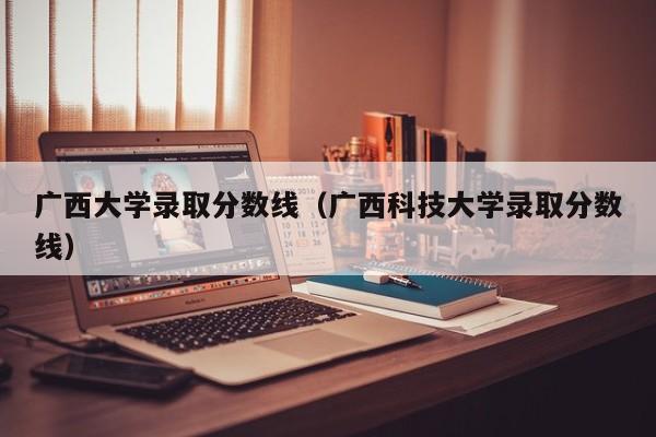 广西大学录取分数线（广西科技大学录取分数线）