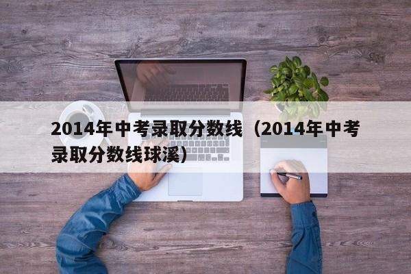 2014年中考录取分数线（2014年中考录取分数线球溪）