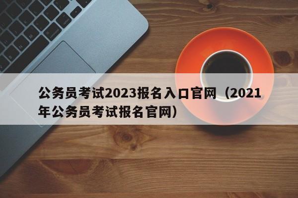 公务员考试2023报名入口官网（2021年公务员考试报名官网）