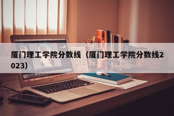 厦门理工学院分数线（厦门理工学院分数线2023）