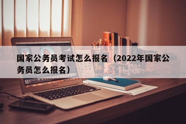 国家公务员考试怎么报名（2022年国家公务员怎么报名）