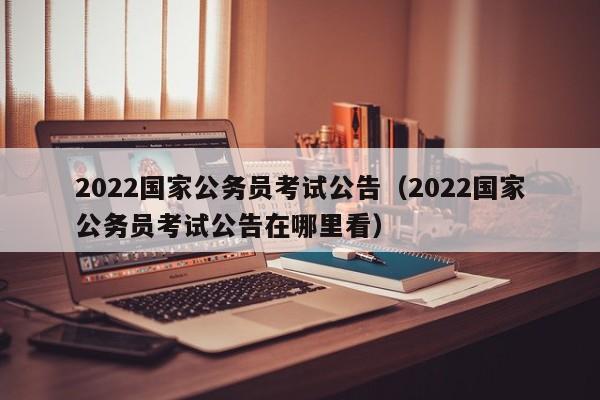 2022国家公务员考试公告（2022国家公务员考试公告在哪里看）