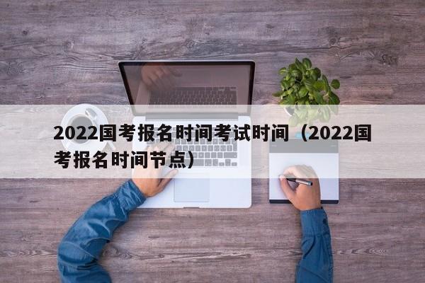 2022国考报名时间考试时间（2022国考报名时间节点）