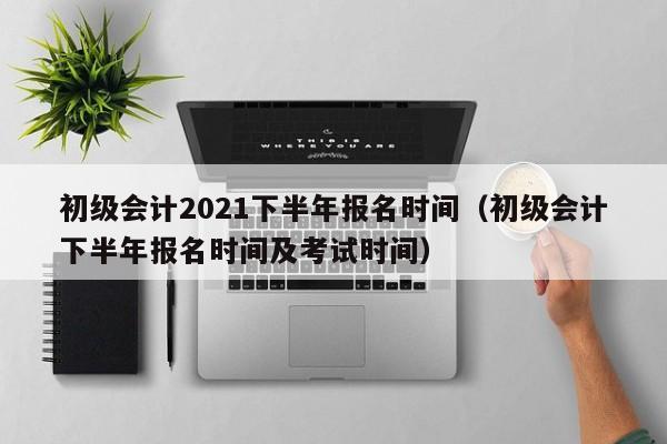 初级会计2021下半年报名时间（初级会计下半年报名时间及考试时间）