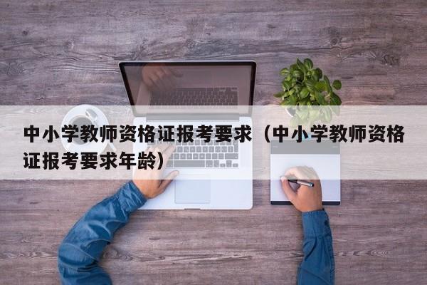 中小学教师资格证报考要求（中小学教师资格证报考要求年龄）