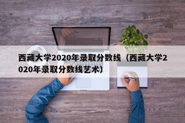 西藏大学2020年录取分数线（西藏大学2020年录取分数线艺术）