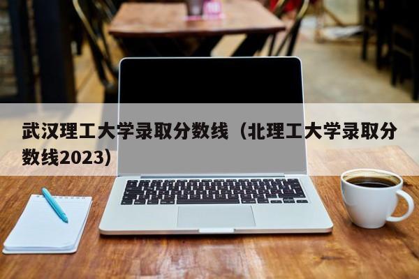 武汉理工大学录取分数线（北理工大学录取分数线2023）