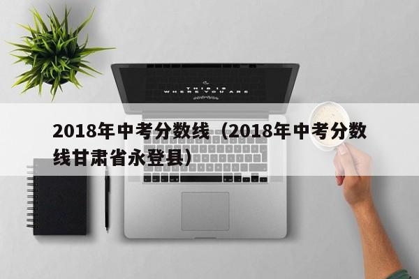 2018年中考分数线（2018年中考分数线甘肃省永登县）