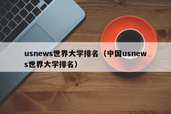 usnews世界大学排名（中国usnews世界大学排名）