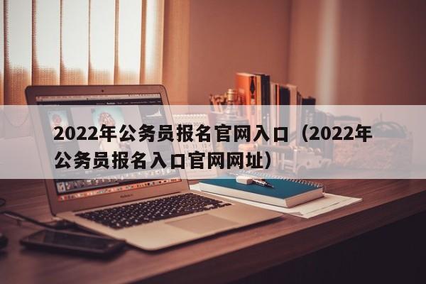 2022年公务员报名官网入口（2022年公务员报名入口官网网址）