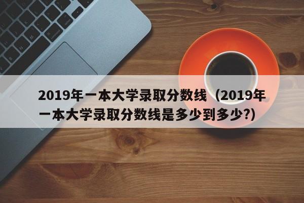 2019年一本大学录取分数线（2019年一本大学录取分数线是多少到多少?）