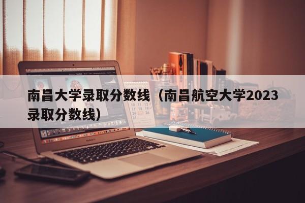 南昌大学录取分数线（南昌航空大学2023录取分数线）