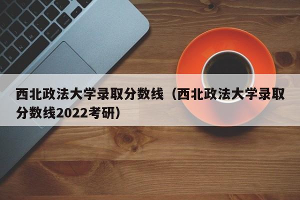 西北政法大学录取分数线（西北政法大学录取分数线2022考研）