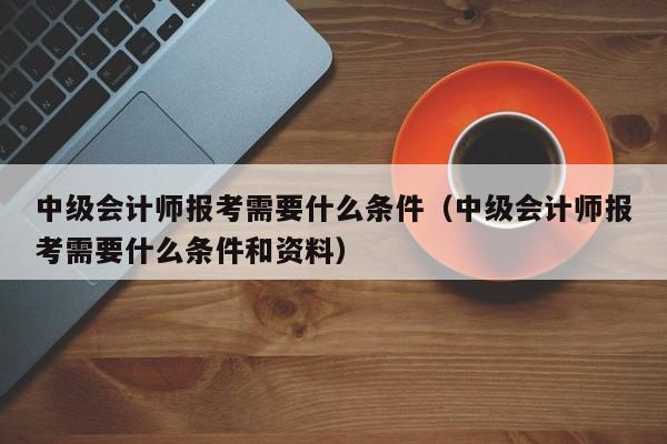 中级会计师报考需要什么条件（中级会计师报考需要什么条件和资料）