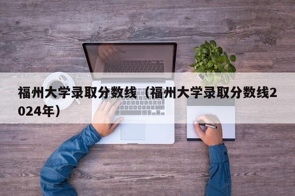 福州大学录取分数线（福州大学录取分数线2024年）