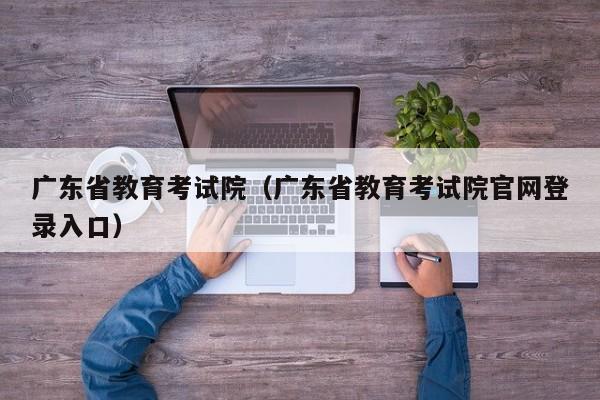 广东省教育考试院（广东省教育考试院官网登录入口）