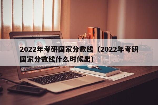 2022年考研国家分数线（2022年考研国家分数线什么时候出）