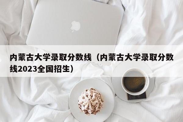 内蒙古大学录取分数线（内蒙古大学录取分数线2023全国招生）