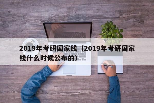 2019年考研国家线（2019年考研国家线什么时候公布的）