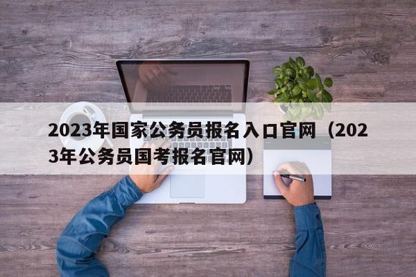 2023年国家公务员报名入口官网（2023年公务员国考报名官网）