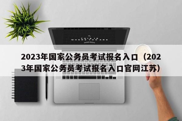 2023年国家公务员考试报名入口（2023年国家公务员考试报名入口官网江苏）