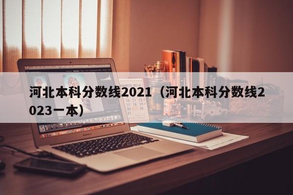 河北本科分数线2021（河北本科分数线2023一本）