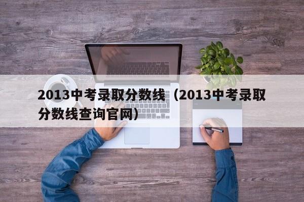 2013中考录取分数线（2013中考录取分数线查询官网）