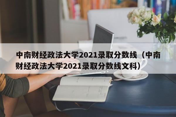 中南财经政法大学2021录取分数线（中南财经政法大学2021录取分数线文科）