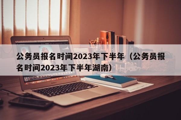 公务员报名时间2023年下半年（公务员报名时间2023年下半年湖南）