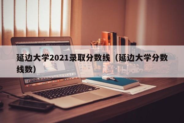 延边大学2021录取分数线（延边大学分数线数）