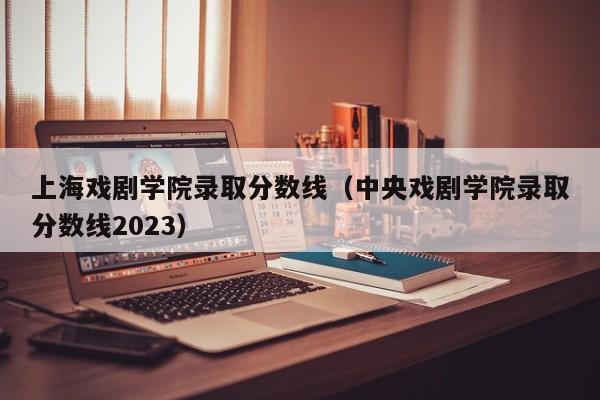 上海戏剧学院录取分数线（中央戏剧学院录取分数线2023）