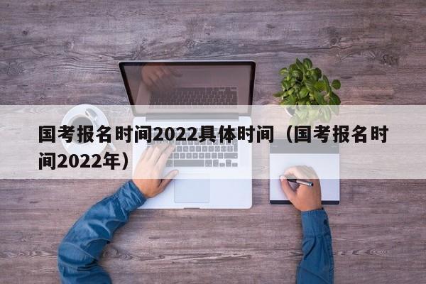 国考报名时间2022具体时间（国考报名时间2022年）