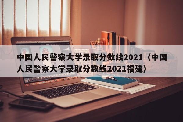 中国人民警察大学录取分数线2021（中国人民警察大学录取分数线2021福建）