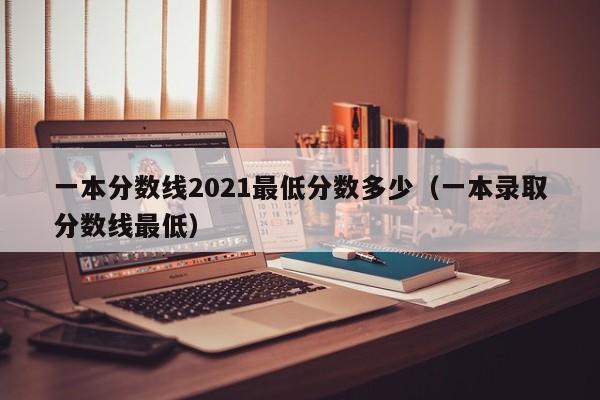 一本分数线2021最低分数多少（一本录取分数线最低）