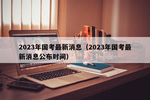 2023年国考最新消息（2023年国考最新消息公布时间）