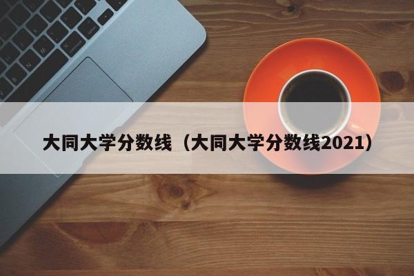 大同大学分数线（大同大学分数线2021）