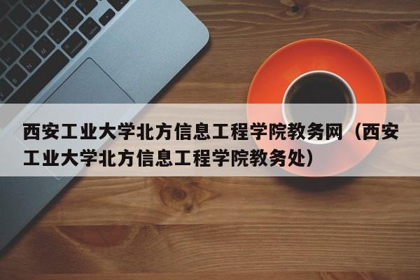 西安工业大学北方信息工程学院教务网（西安工业大学北方信息工程学院教务处）