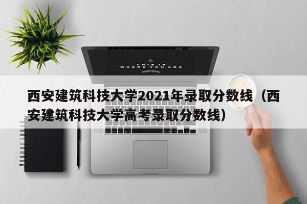 西安建筑科技大学2021年录取分数线（西安建筑科技大学高考录取分数线）