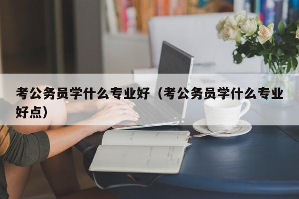 考公务员学什么专业好（考公务员学什么专业好点）